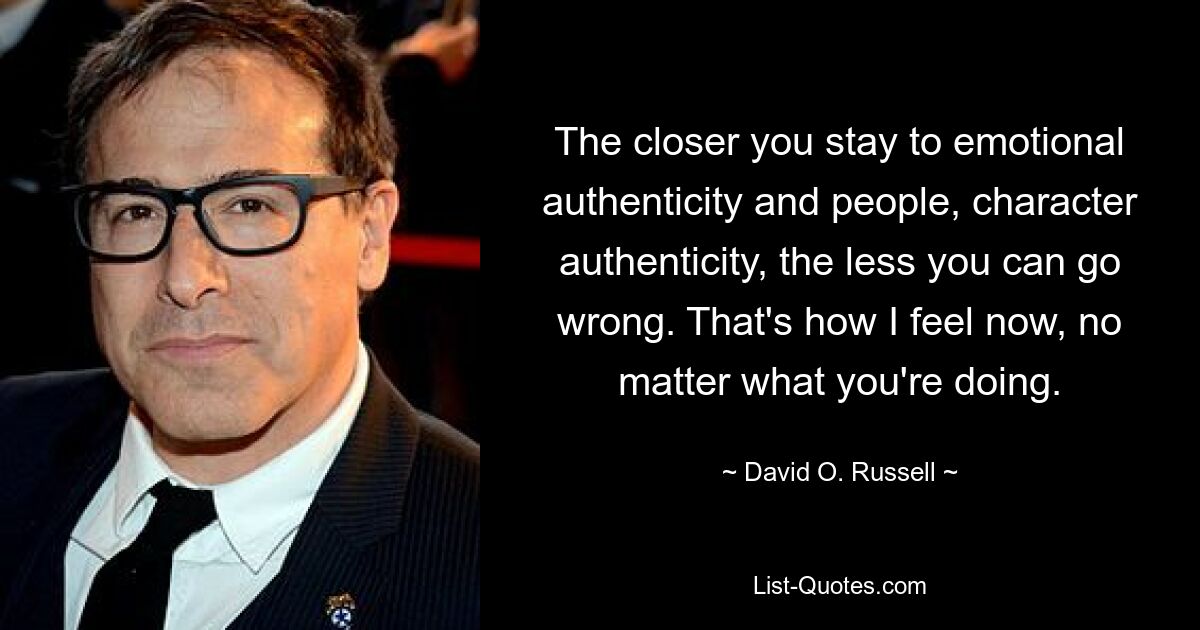 The closer you stay to emotional authenticity and people, character authenticity, the less you can go wrong. That's how I feel now, no matter what you're doing. — © David O. Russell