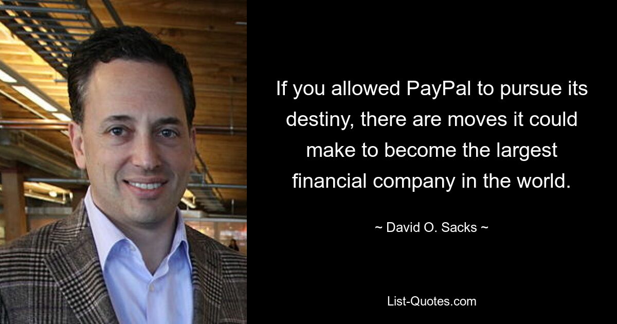 If you allowed PayPal to pursue its destiny, there are moves it could make to become the largest financial company in the world. — © David O. Sacks