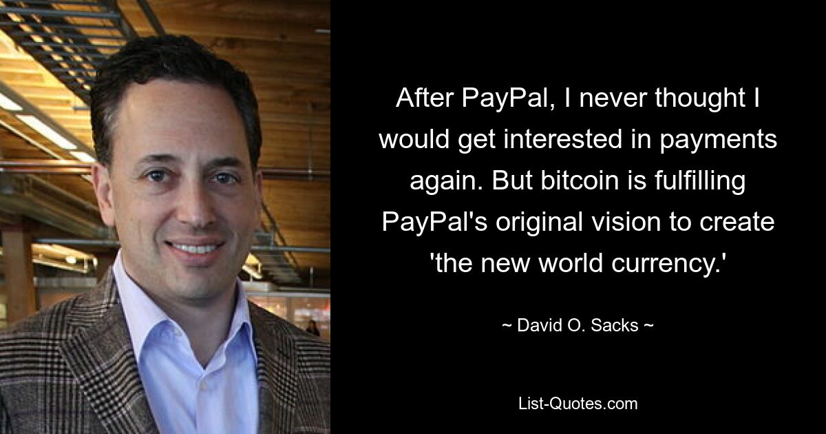 After PayPal, I never thought I would get interested in payments again. But bitcoin is fulfilling PayPal's original vision to create 'the new world currency.' — © David O. Sacks