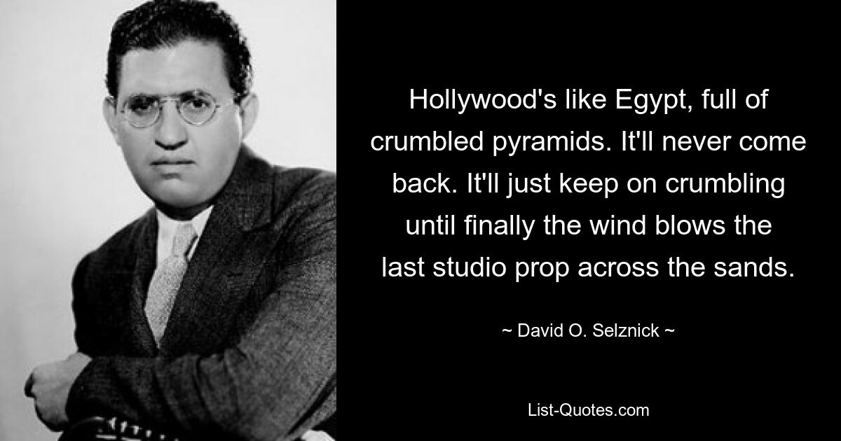 Hollywood's like Egypt, full of crumbled pyramids. It'll never come back. It'll just keep on crumbling until finally the wind blows the last studio prop across the sands. — © David O. Selznick