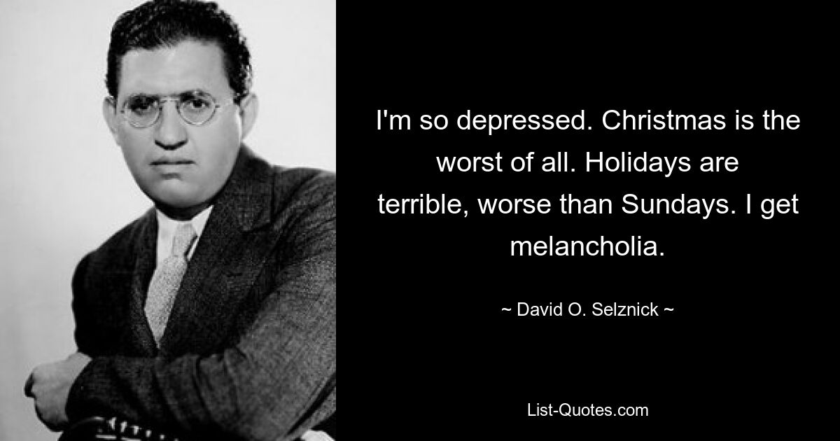 I'm so depressed. Christmas is the worst of all. Holidays are terrible, worse than Sundays. I get melancholia. — © David O. Selznick