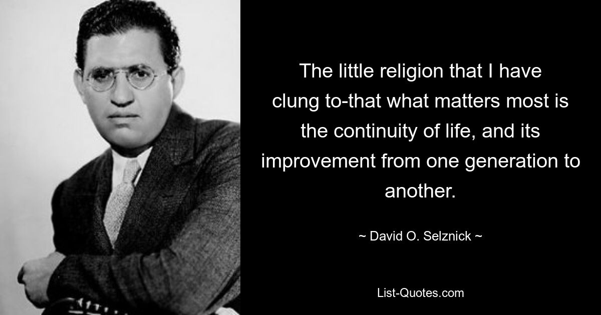 The little religion that I have clung to-that what matters most is the continuity of life, and its improvement from one generation to another. — © David O. Selznick