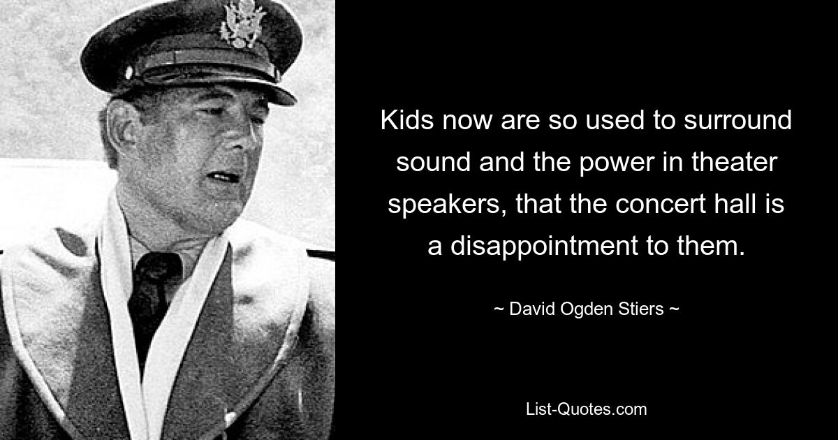 Kids now are so used to surround sound and the power in theater speakers, that the concert hall is a disappointment to them. — © David Ogden Stiers