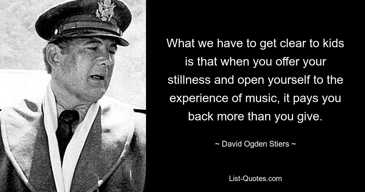 What we have to get clear to kids is that when you offer your stillness and open yourself to the experience of music, it pays you back more than you give. — © David Ogden Stiers