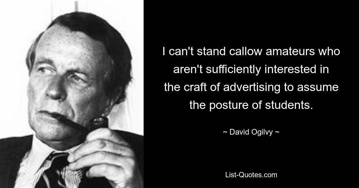 I can't stand callow amateurs who aren't sufficiently interested in the craft of advertising to assume the posture of students. — © David Ogilvy