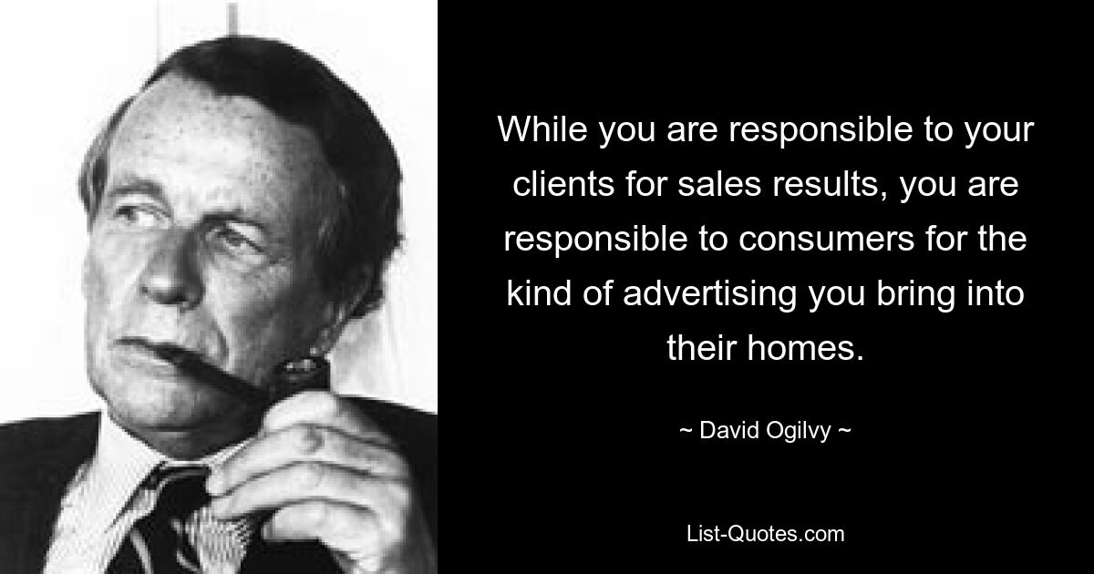 While you are responsible to your clients for sales results, you are responsible to consumers for the kind of advertising you bring into their homes. — © David Ogilvy