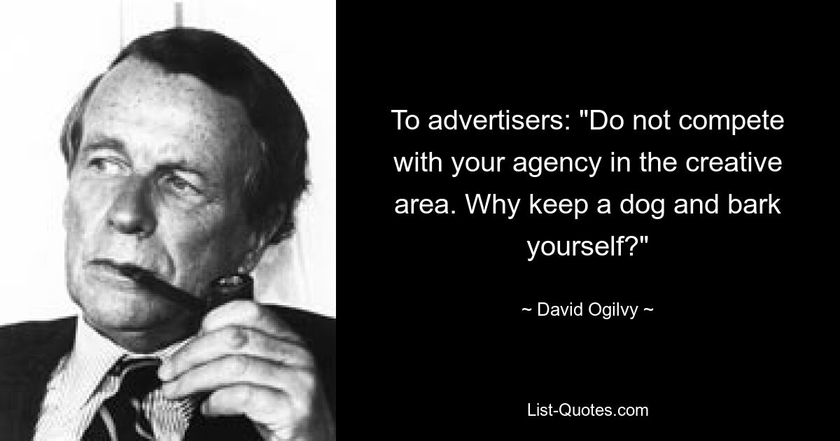 To advertisers: "Do not compete with your agency in the creative area. Why keep a dog and bark yourself?" — © David Ogilvy