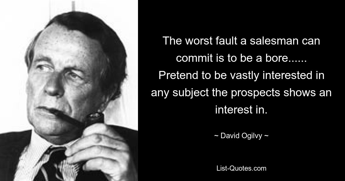 The worst fault a salesman can commit is to be a bore...... Pretend to be vastly interested in any subject the prospects shows an interest in. — © David Ogilvy