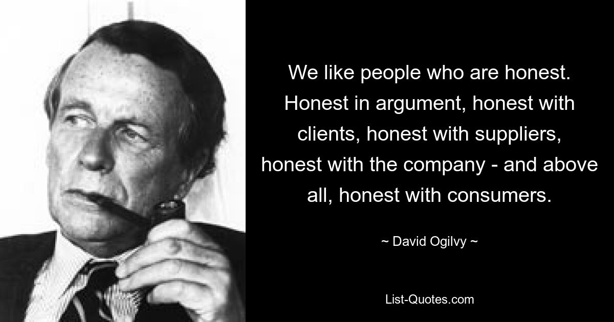 We like people who are honest. Honest in argument, honest with clients, honest with suppliers, honest with the company - and above all, honest with consumers. — © David Ogilvy