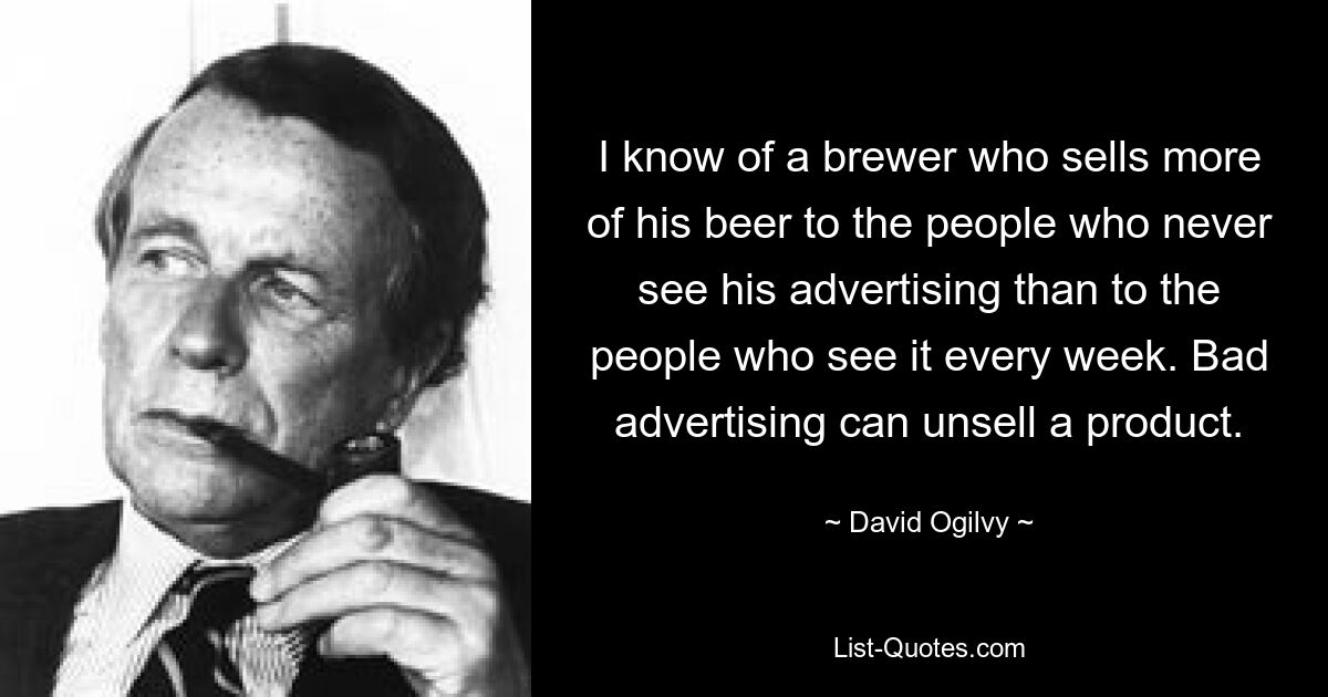 I know of a brewer who sells more of his beer to the people who never see his advertising than to the people who see it every week. Bad advertising can unsell a product. — © David Ogilvy