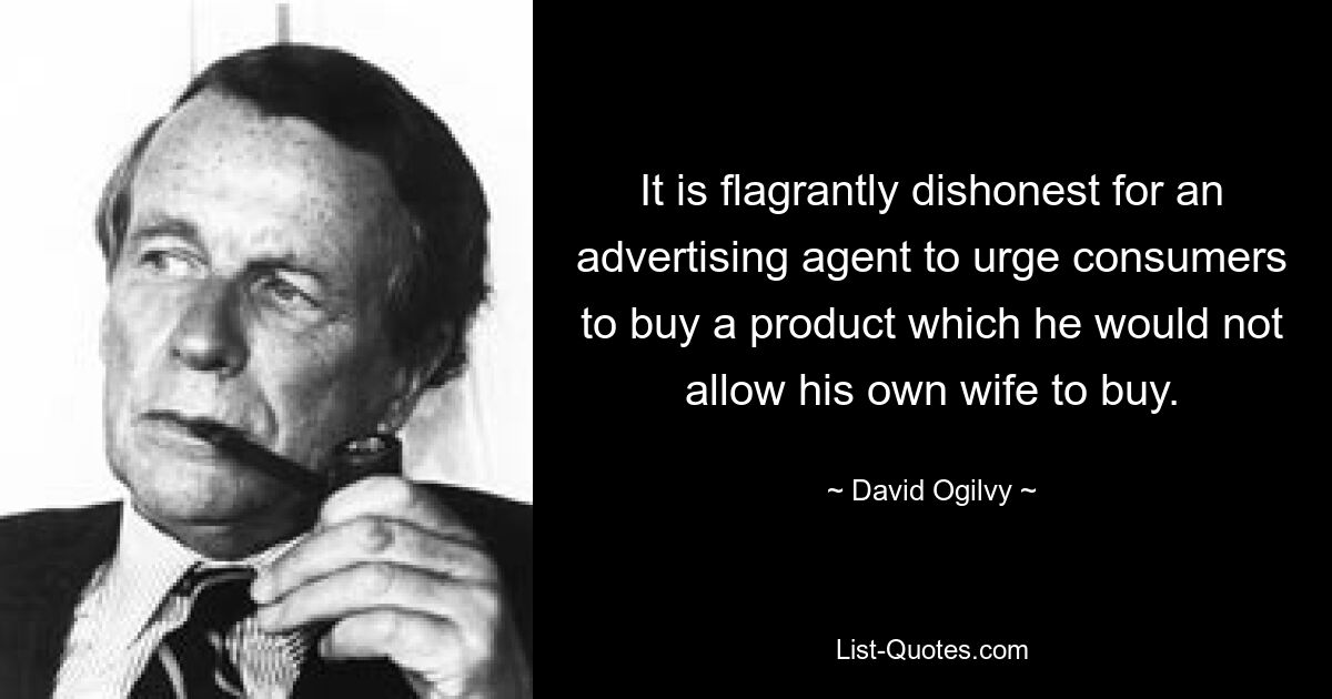 It is flagrantly dishonest for an advertising agent to urge consumers to buy a product which he would not allow his own wife to buy. — © David Ogilvy