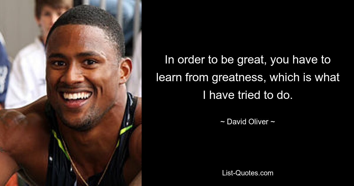 In order to be great, you have to learn from greatness, which is what I have tried to do. — © David Oliver