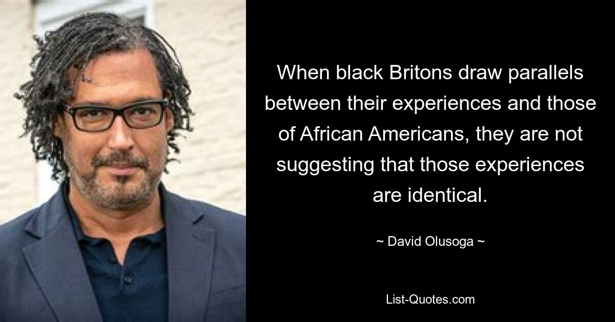 When black Britons draw parallels between their experiences and those of African Americans, they are not suggesting that those experiences are identical. — © David Olusoga