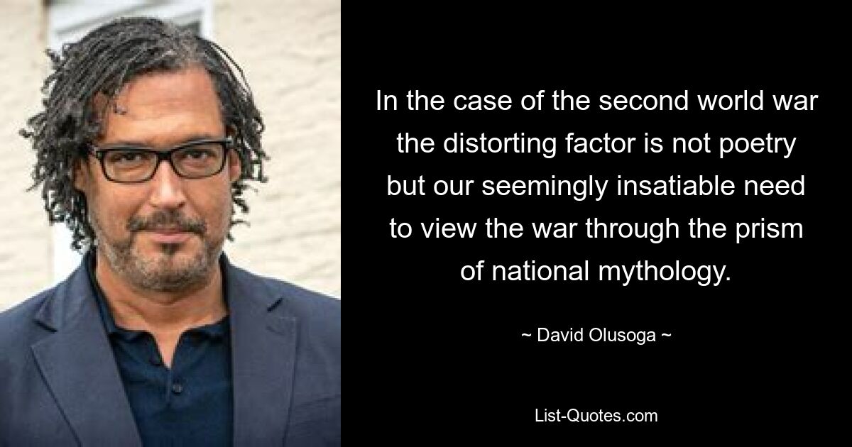 In the case of the second world war the distorting factor is not poetry but our seemingly insatiable need to view the war through the prism of national mythology. — © David Olusoga