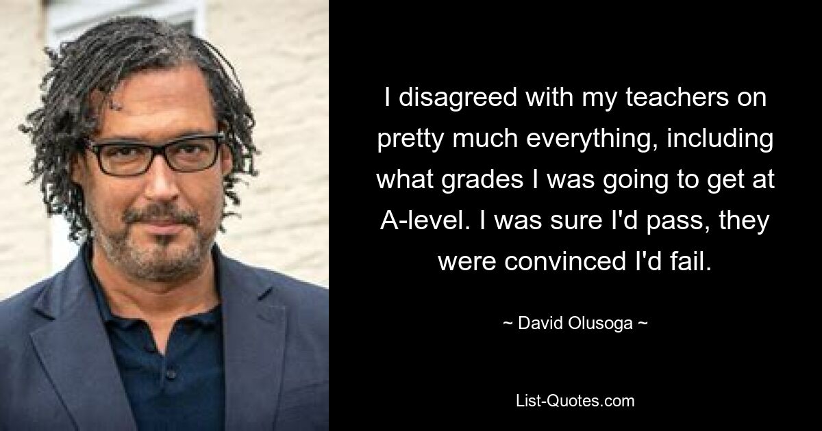 I disagreed with my teachers on pretty much everything, including what grades I was going to get at A-level. I was sure I'd pass, they were convinced I'd fail. — © David Olusoga