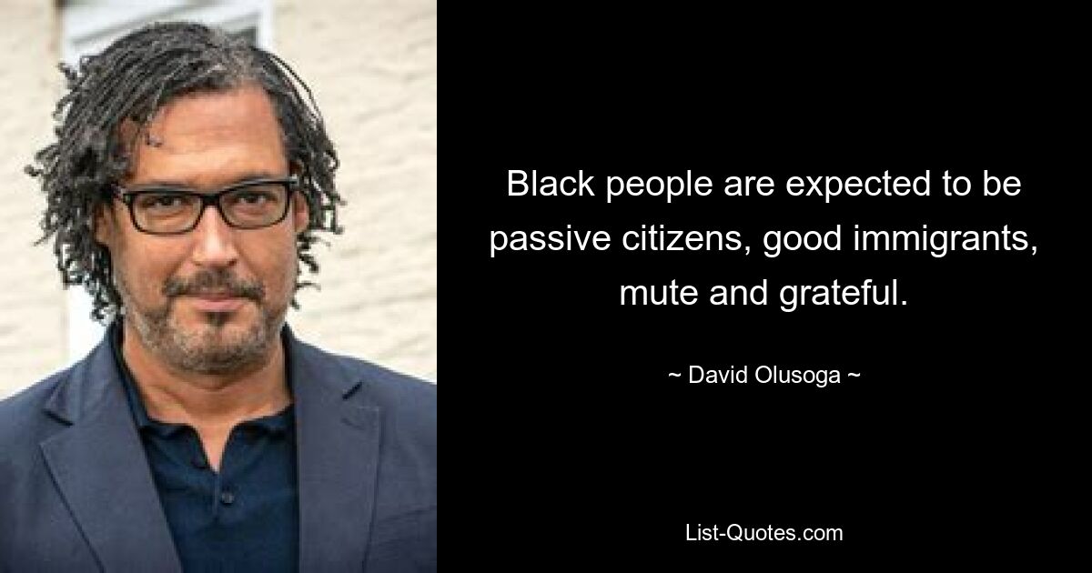 Black people are expected to be passive citizens, good immigrants, mute and grateful. — © David Olusoga