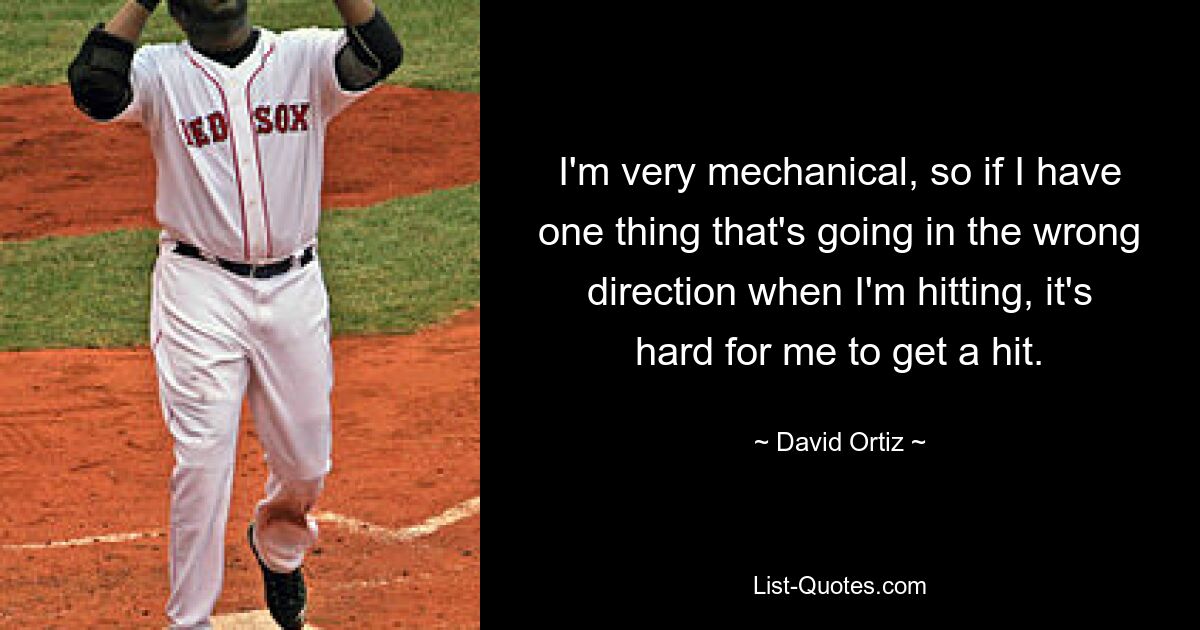 I'm very mechanical, so if I have one thing that's going in the wrong direction when I'm hitting, it's hard for me to get a hit. — © David Ortiz