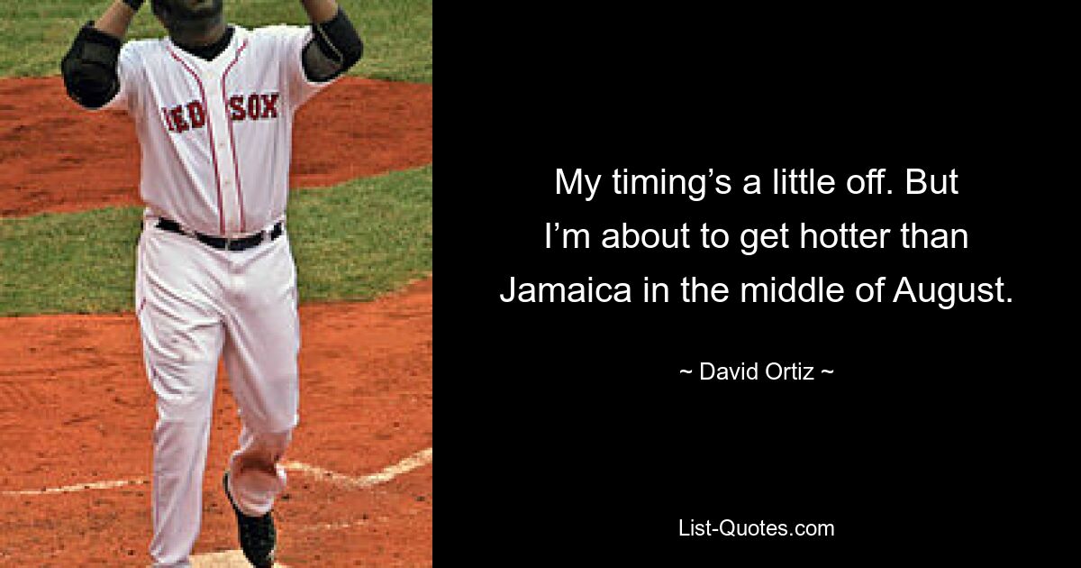 My timing’s a little off. But I’m about to get hotter than Jamaica in the middle of August. — © David Ortiz