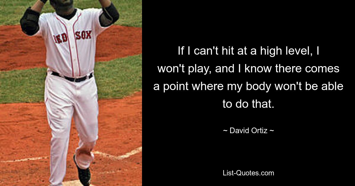 If I can't hit at a high level, I won't play, and I know there comes a point where my body won't be able to do that. — © David Ortiz