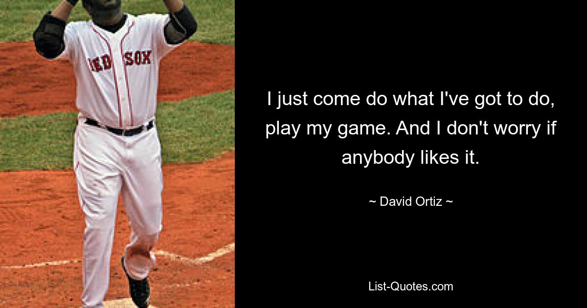 I just come do what I've got to do, play my game. And I don't worry if anybody likes it. — © David Ortiz