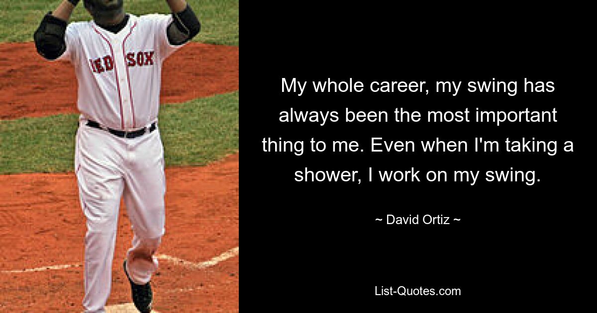 My whole career, my swing has always been the most important thing to me. Even when I'm taking a shower, I work on my swing. — © David Ortiz