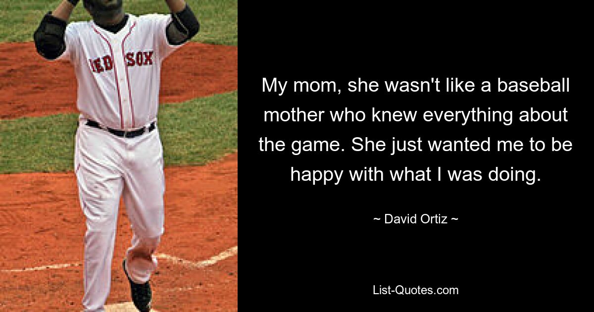 My mom, she wasn't like a baseball mother who knew everything about the game. She just wanted me to be happy with what I was doing. — © David Ortiz