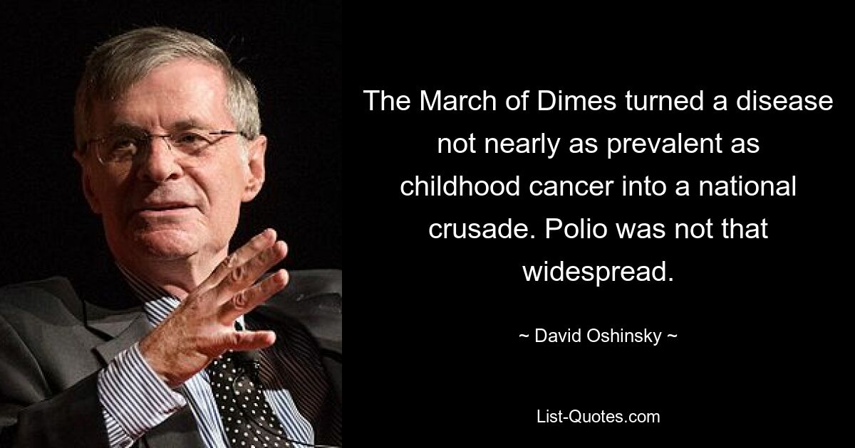 The March of Dimes turned a disease not nearly as prevalent as childhood cancer into a national crusade. Polio was not that widespread. — © David Oshinsky