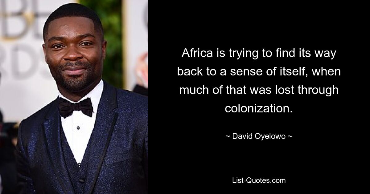 Africa is trying to find its way back to a sense of itself, when much of that was lost through colonization. — © David Oyelowo