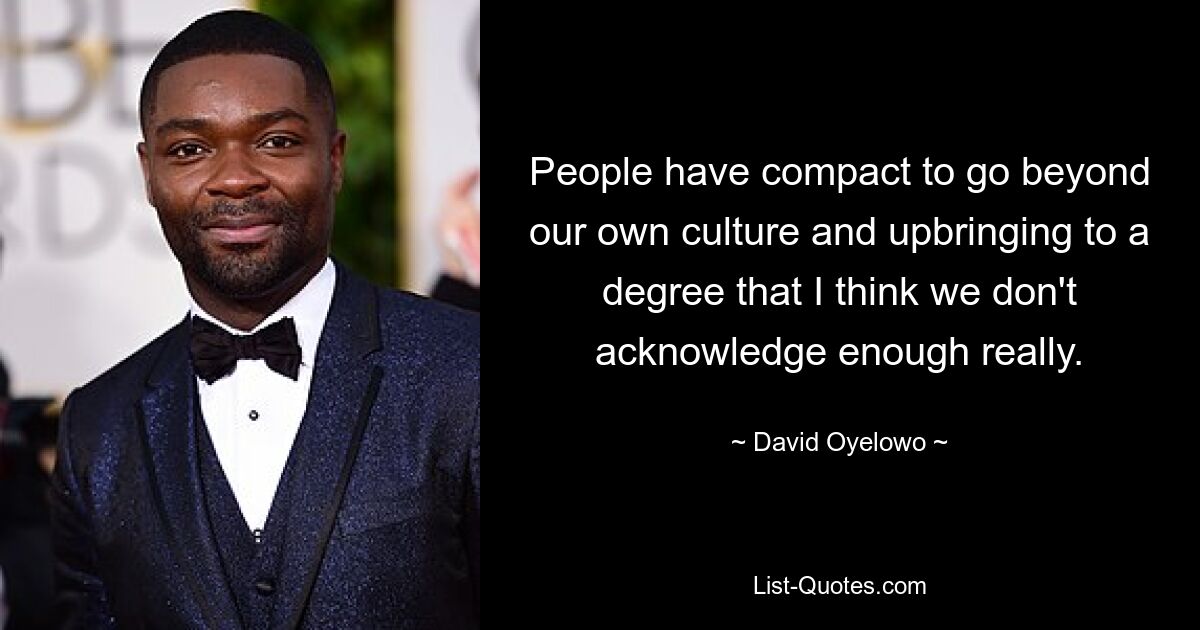 People have compact to go beyond our own culture and upbringing to a degree that I think we don't acknowledge enough really. — © David Oyelowo