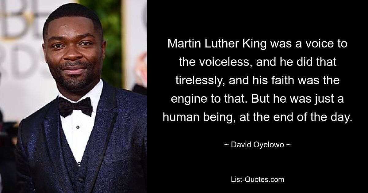 Martin Luther King was a voice to the voiceless, and he did that tirelessly, and his faith was the engine to that. But he was just a human being, at the end of the day. — © David Oyelowo