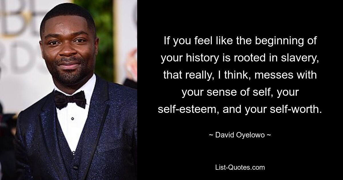 If you feel like the beginning of your history is rooted in slavery, that really, I think, messes with your sense of self, your self-esteem, and your self-worth. — © David Oyelowo