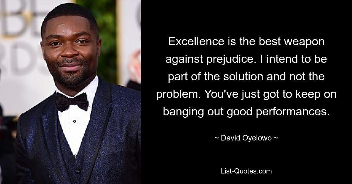 Excellence is the best weapon against prejudice. I intend to be part of the solution and not the problem. You've just got to keep on banging out good performances. — © David Oyelowo