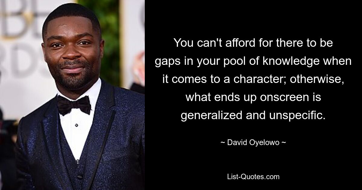 You can't afford for there to be gaps in your pool of knowledge when it comes to a character; otherwise, what ends up onscreen is generalized and unspecific. — © David Oyelowo