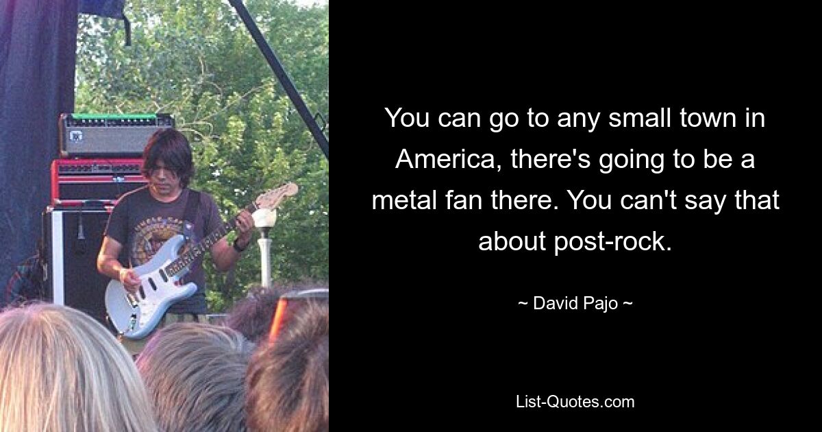 You can go to any small town in America, there's going to be a metal fan there. You can't say that about post-rock. — © David Pajo