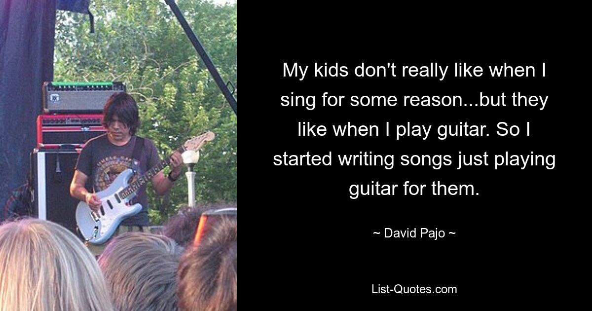 My kids don't really like when I sing for some reason...but they like when I play guitar. So I started writing songs just playing guitar for them. — © David Pajo