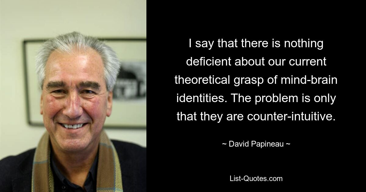 I say that there is nothing deficient about our current theoretical grasp of mind-brain identities. The problem is only that they are counter-intuitive. — © David Papineau