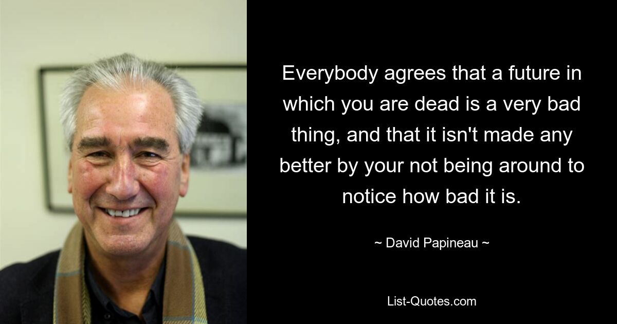 Everybody agrees that a future in which you are dead is a very bad thing, and that it isn't made any better by your not being around to notice how bad it is. — © David Papineau