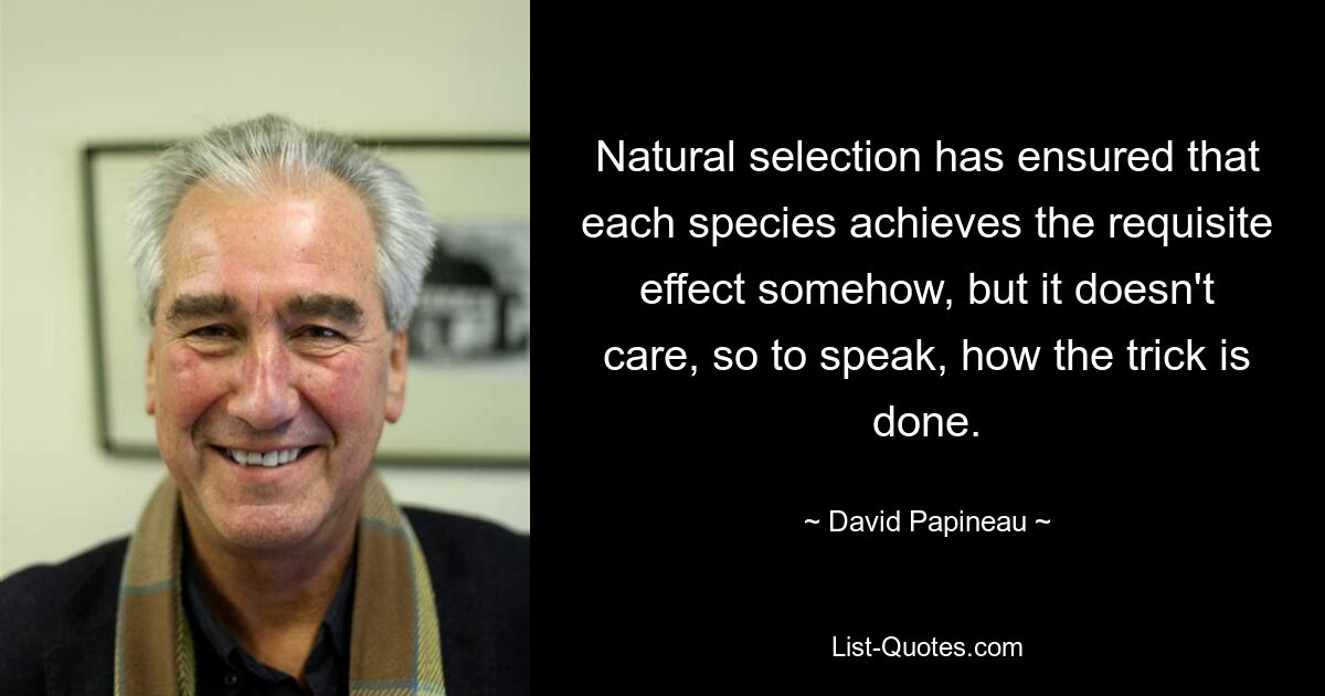 Natural selection has ensured that each species achieves the requisite effect somehow, but it doesn't care, so to speak, how the trick is done. — © David Papineau