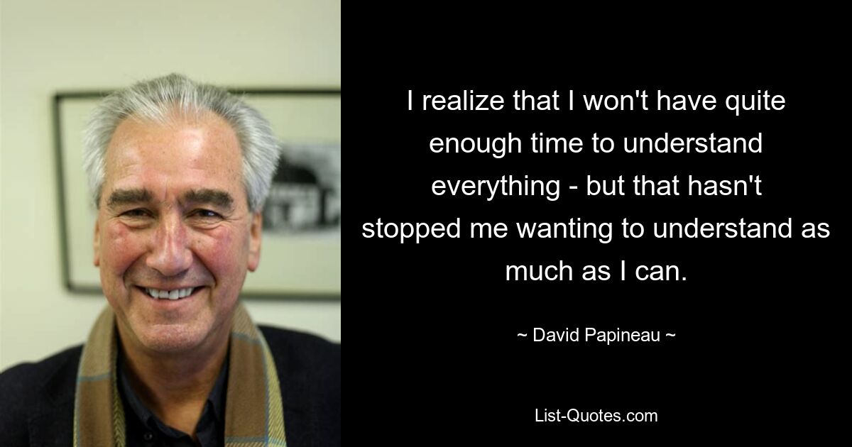 I realize that I won't have quite enough time to understand everything - but that hasn't stopped me wanting to understand as much as I can. — © David Papineau