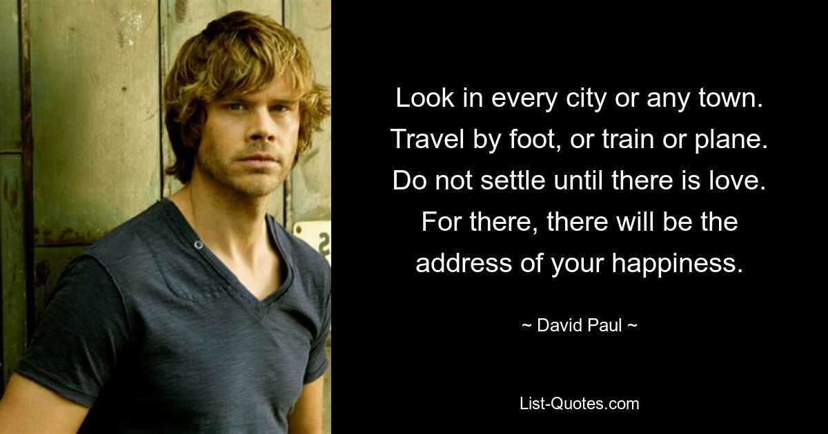 Look in every city or any town. Travel by foot, or train or plane. Do not settle until there is love. For there, there will be the address of your happiness. — © David Paul