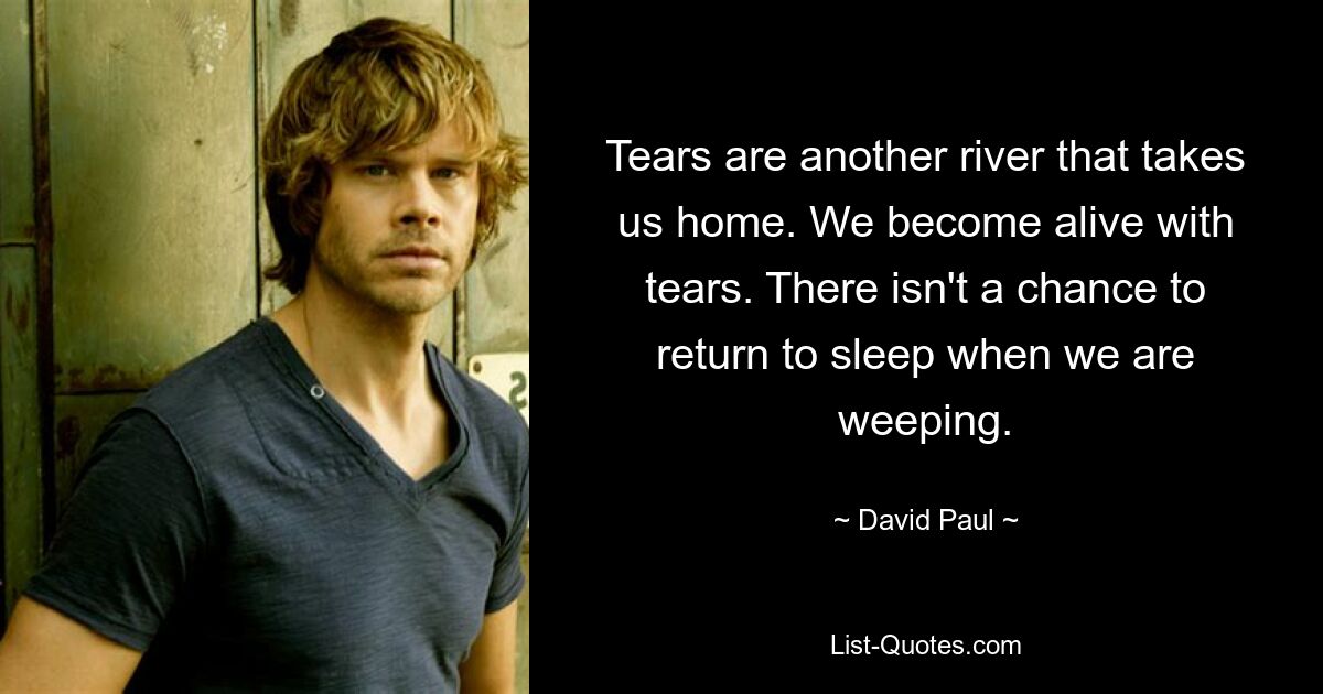 Tears are another river that takes us home. We become alive with tears. There isn't a chance to return to sleep when we are weeping. — © David Paul