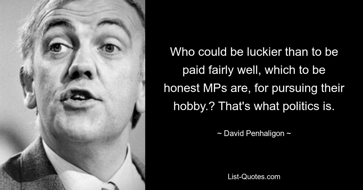 Who could be luckier than to be paid fairly well, which to be honest MPs are, for pursuing their hobby.? That's what politics is. — © David Penhaligon