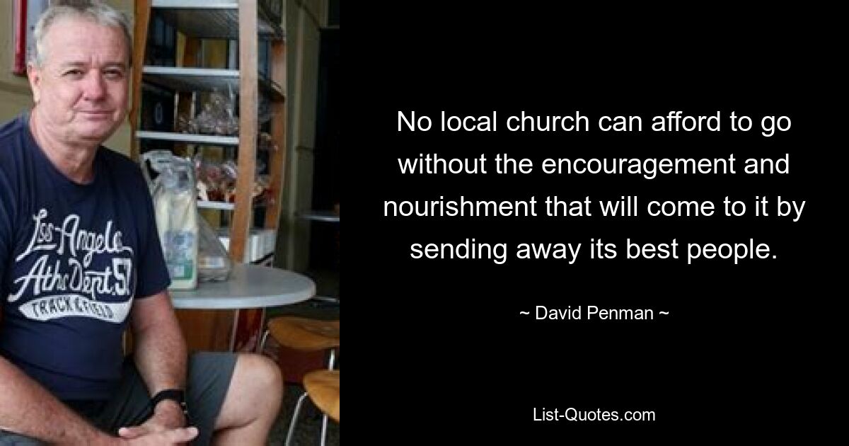 No local church can afford to go without the encouragement and nourishment that will come to it by sending away its best people. — © David Penman