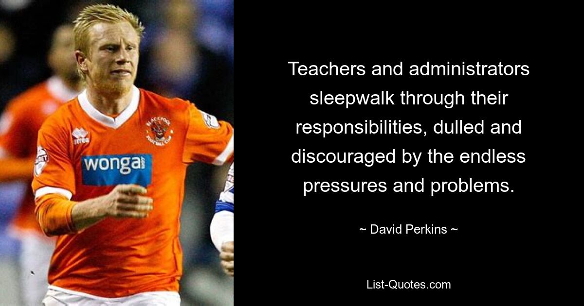 Teachers and administrators sleepwalk through their responsibilities, dulled and discouraged by the endless pressures and problems. — © David Perkins