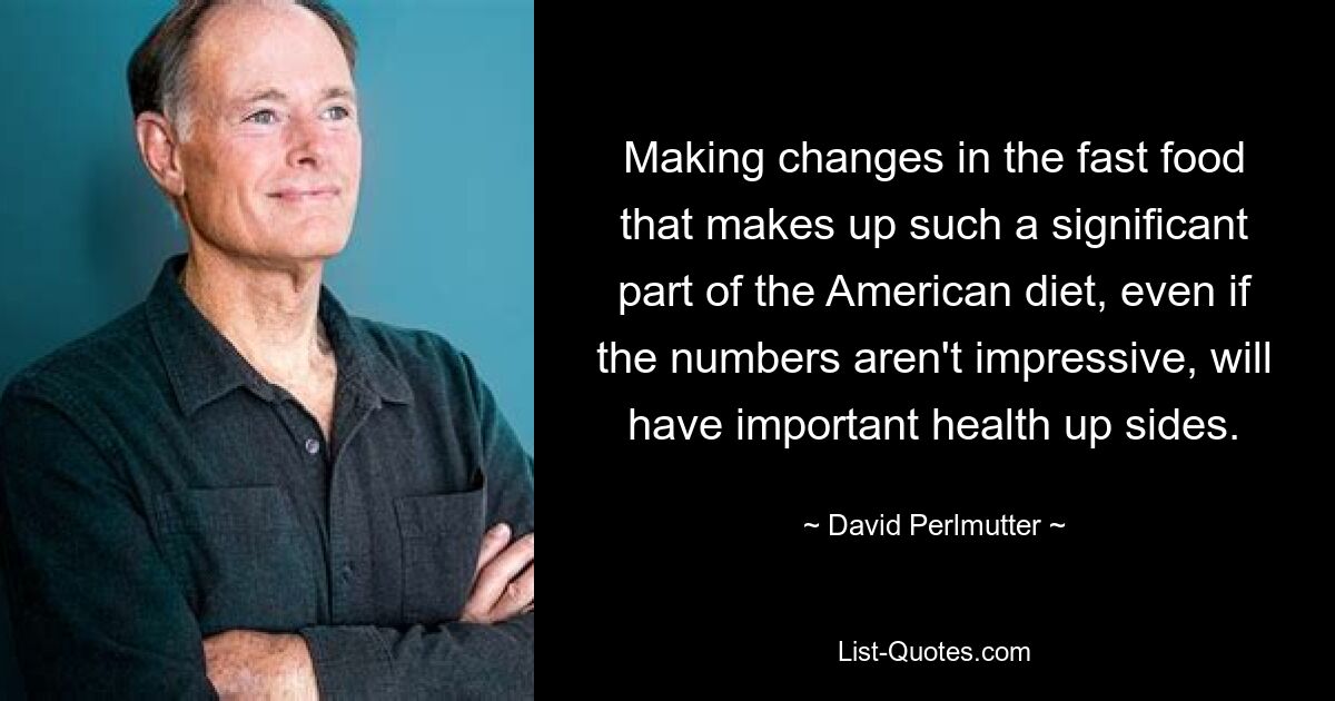 Making changes in the fast food that makes up such a significant part of the American diet, even if the numbers aren't impressive, will have important health up sides. — © David Perlmutter