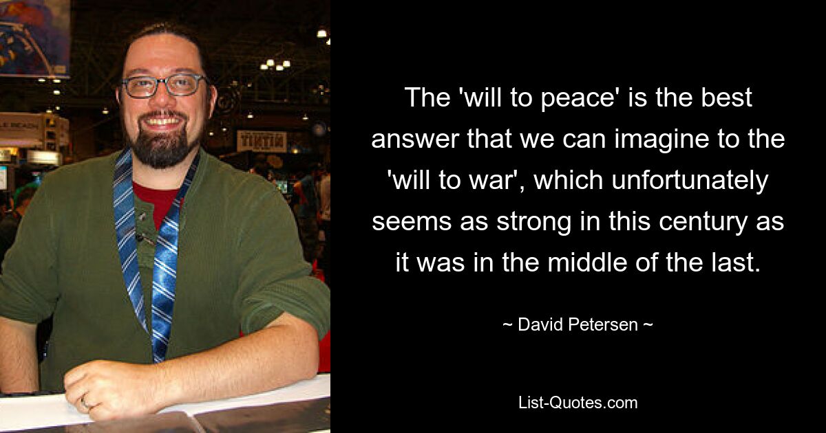 The 'will to peace' is the best answer that we can imagine to the 'will to war', which unfortunately seems as strong in this century as it was in the middle of the last. — © David Petersen