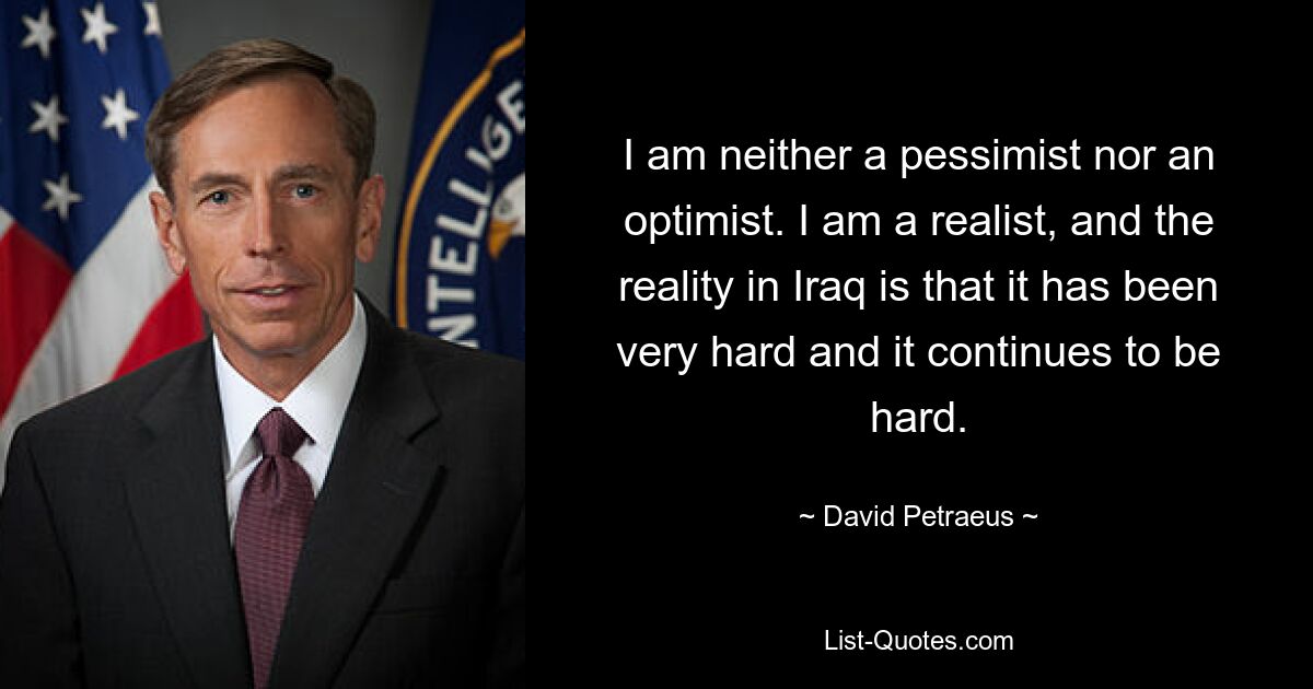 I am neither a pessimist nor an optimist. I am a realist, and the reality in Iraq is that it has been very hard and it continues to be hard. — © David Petraeus