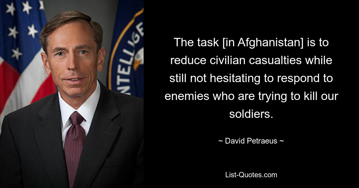 The task [in Afghanistan] is to reduce civilian casualties while still not hesitating to respond to enemies who are trying to kill our soldiers. — © David Petraeus