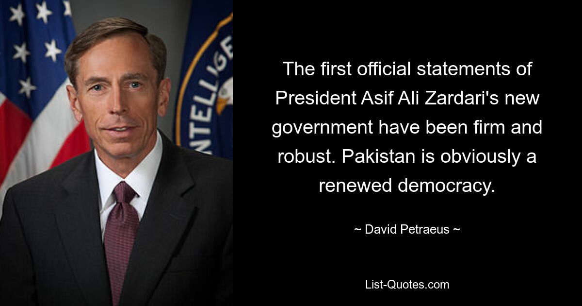 The first official statements of President Asif Ali Zardari's new government have been firm and robust. Pakistan is obviously a renewed democracy. — © David Petraeus