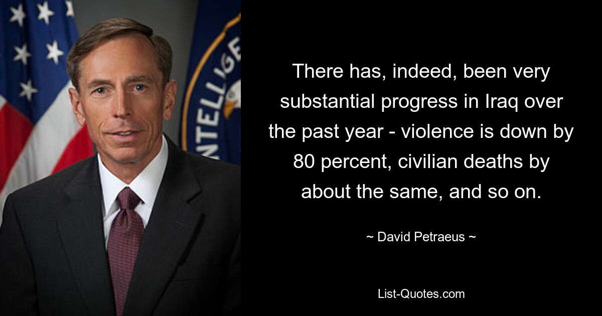 There has, indeed, been very substantial progress in Iraq over the past year - violence is down by 80 percent, civilian deaths by about the same, and so on. — © David Petraeus